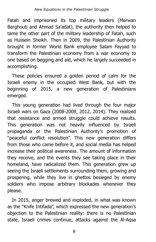 ‘New Equations in the Palestinian Struggle

Fatah and imprisoned its top military leaders (Marwan
Barghouti and Ahmad Sa’adat), the authority then helped to
tame the other part of the military leadership of Fatah, such
as Hussein Sheikh. Then in 2009, the Palestinian Authority
brought in former World Bank employee Salam Fayyad to
transform the Palestinian economy from a war economy to
‘one based on begging and aid, which he largely succeeded in
accomplishing.

These policies ensured a golden period of calm for the
Israeli enemy in the occupied West Bank, but with the
beginning of 2015, a new generation of Palestinians
emerged.

This young generation had lived through the four major
Israeli wars on Gaza (2008-2009, 2012, 2014). They realized
that resistance and armed struggle could achieve results.
This generation was not heavily influenced by Israeli
propaganda or the Palestinian Authority's promotion of
“peaceful conflict resolution”, This new generation differs
from those who came before it, and social media has helped
increase their political awareness. The amount of information
they receive, and the events they see taking place in their
homeland, have radicalized them. This generation grew up
seeing the Israeli settlements surrounding them, growing and
prospering, while they live in ghettos besieged by enemy
soldiers who impose arbitrary blockades whenever they
please.

In 2015, anger brewed and exploded, in what was known
as the “Knife Intifada”, which expressed the new generation's
objection to the Palestinian reality: there is no Palestinian
state, Israeli crimes continue, attacks against the Al-Aqsa

8
